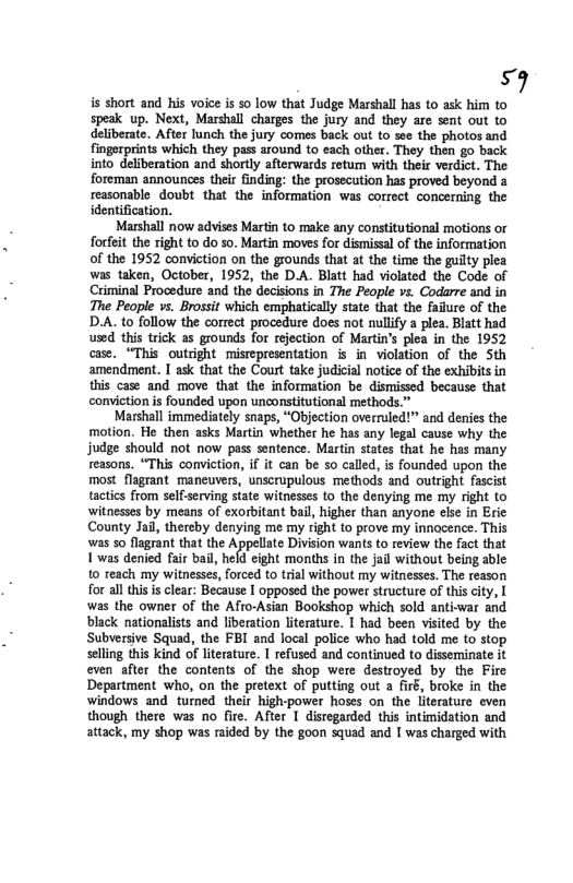 i is short and his voice is 50 low that Judge Marshall has to ask him to speak up. Next, Marshall charges the jury and they are sent out to deliberate. After Tunch the jury comes back out to see the photos and fingerprints which they pass around to each other. They then go back into deliberation and shortly afterwards retum with their verdict. The foreman announces their finding: the prosecution has proved beyond a reasonable doubt that the information was correct concerning the identification.  Marshall now advises Martin to make any constitutional motions or forfeit the right to do so. Martin moves for dismissal of the information of the 1952 conviction on the grounds that at the time the guilty plea was taken, October, 1952, the D.A. Blatt had violated the Code of Criminal Procedure and the decisions in The People vs. Codarre and in The People vs. Brossit which emphatically state that the faiure of the D.A. to follow the correct procedure does not nullfy a plea. Blatt had used this trick as grounds for rejection of Martin’s plea in the 1952 case. “This outright mistepresentation is in violation of the Sth amendment. I ask that the Court take judicial notice of the exhibits in this case and move that the information be dismissed because that conviction s founded upon unconstitutional methods.”  Marshall immediately snaps, “Objection overruled!” and denies the motion. He then asks Martin whether he has any legal cause why the judge should not now pass sentence. Martin states that he has many reasons. “This conviction, if it can be 5o called, is founded upon the most flagrant. maneuvers, unscrupulous methods and outright fascist tactics from selfserving state witnesses (o the denying me my right to witnesses by means of exorbitant bail, higher than anyone else in Eric County Jail, thereby denying me my right to prove my innocence. This was so flagrant that the Appellate Division wants to review the fact that T was denied fai bail, held eight months in the jail without being able to teach my witnesses, forced to trial without my witnesses. The reason for al ths s clear: Because I opposed the power structure of this city, [ was the owner of the Afro-Asian Bookshop which sold antiwar and black nationalists and liberation literature. 1 had been visited by the Subversive Squad, the FBI and local police who had told me to stop slling this kind of liteature. T refused and continued to disseminate it even after the contents of the shop were destroyed by the Fire Department who, on the pretext of putting out a firé, broke in the windows and tumed their high-power hoses on the literature even though there was no fire. After I disregarded this intimidation and attack, my shop was raided by the goon squad and I was charged with  